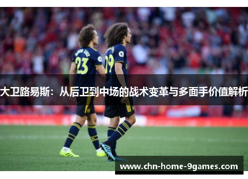 大卫路易斯：从后卫到中场的战术变革与多面手价值解析