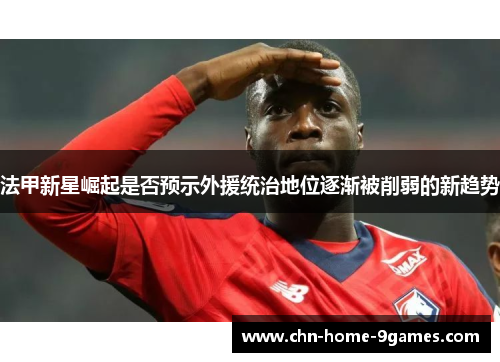 法甲新星崛起是否预示外援统治地位逐渐被削弱的新趋势 法甲新星崛起是否预示外援统治地位逐渐被削弱的新趋势