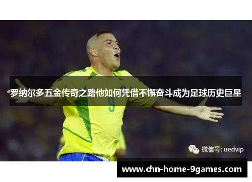 罗纳尔多五金传奇之路他如何凭借不懈奋斗成为足球历史巨星