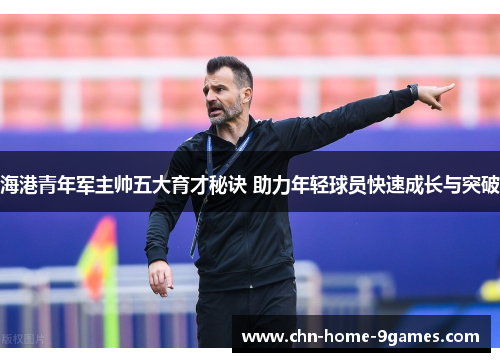 海港青年军主帅五大育才秘诀 助力年轻球员快速成长与突破 海港青年军主帅五大育才秘诀 助力年轻球员快速成长与突破