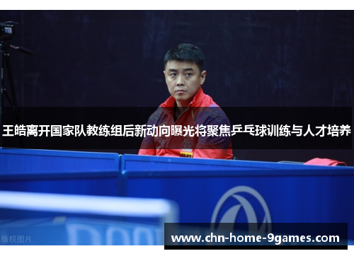 王皓离开国家队教练组后新动向曝光将聚焦乒乓球训练与人才培养 王皓离开国家队教练组后新动向曝光将聚焦乒乓球训练与人才培养