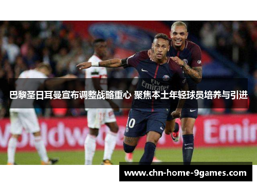 巴黎圣日耳曼宣布调整战略重心 聚焦本土年轻球员培养与引进