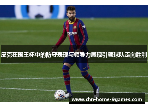 皮克在国王杯中的防守表现与领导力展现引领球队走向胜利 皮克在国王杯中的防守表现与领导力展现引领球队走向胜利