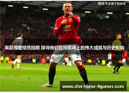 英超传奇球员回顾 探寻他们在绿茵场上的伟大成就与历史影响