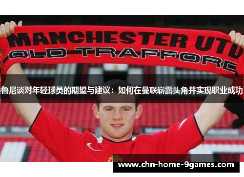 鲁尼谈对年轻球员的期望与建议：如何在曼联崭露头角并实现职业成功