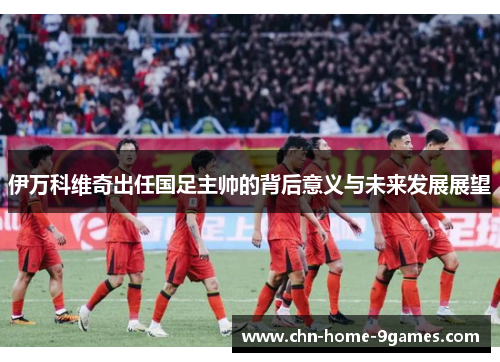 伊万科维奇出任国足主帅的背后意义与未来发展展望